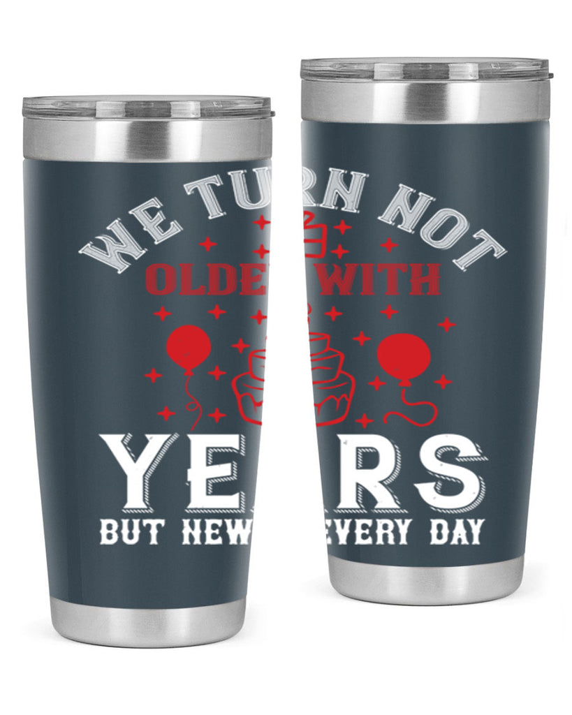 We turn not older with years but newer every day Style 31#- birthday- tumbler