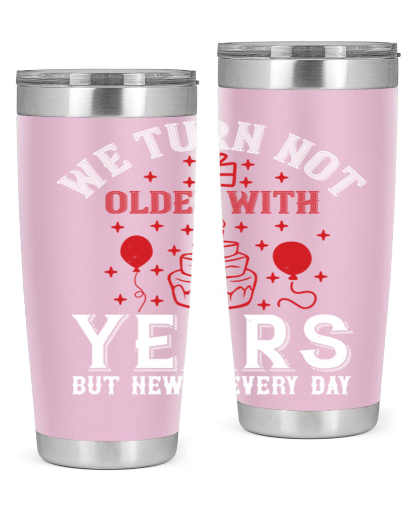 We turn not older with years but newer every day Style 31#- birthday- tumbler