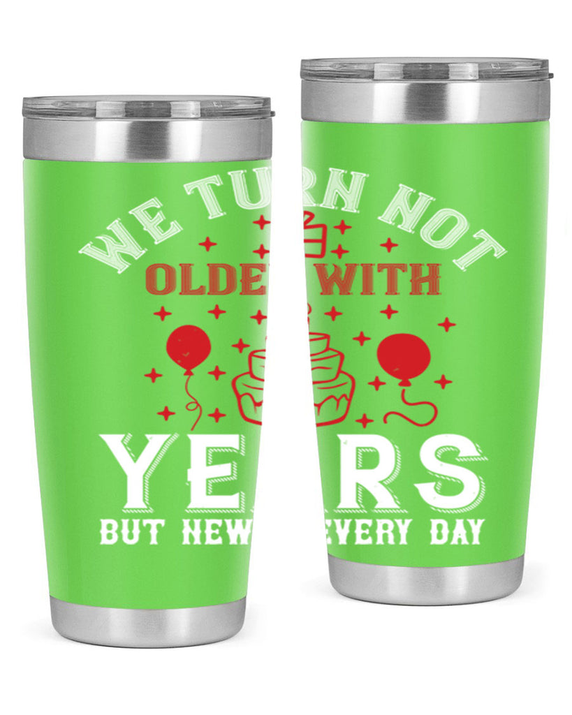 We turn not older with years but newer every day Style 31#- birthday- tumbler